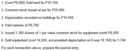 1. (Cost P8,080) Sold land for P10,100.
2. Common stock issued at par for P20,900.
3. Depreciation recorded on buildings for P15,000.
4. Paid salaries of P6,700.
5. Issued 1,300 shares of 1 par value common stock for equipment worth P8,500.
6. Sold equipment (cost 14,500, accumulated depreciation on it was 10,150) for 1,740.
For each transaction above, prepare the journal entry.