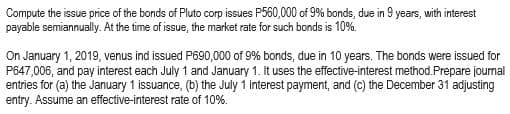 **Example Bond Issue Price and Journal Entries Calculation for an Educational Website**

---

### Bond Issue Price Calculation and Journal Entries

**Educational Content for Understanding Bonds**

In this exercise, we will calculate the issue price of bonds and illustrate how to make the necessary journal entries using the effective-interest method. This example will help students understand the financial accounting concepts related to bond issuance and interest payments.

**Problem Statement**

**Scenario 1:**

Compute the issue price of the bonds of Pluto Corp. Pluto Corp issues P650,000 of 9% bonds, due in 9 years, with interest payable semiannually. At the time of issuance, the market rate for such bonds is 10%.

**Solution:**

To find the issue price of the bonds, we need to calculate the present value (PV) of the future cash flows, i.e., the semiannual interest payments and the principal repayment at maturity. These cash flows are discounted using the market interest rate.

**Scenario 2:**

On January 1, 2019, Venus Ind. issued P690,000 of 9% bonds, due in 10 years. The bonds were issued for P647,006 and pay interest each July 1 and January 1. Venus Ind. uses the effective-interest method.

**Required:**

Prepare journal entries for the following transactions:
(a) The January 1 issuance
(b) The July 1 interest payment
(c) The December 31 adjusting entry

Assume an effective interest rate of 10%.

**Solution:**

**Journal Entries:**

1. **January 1 Issuance:**

   - **Debit**: Cash P647,006
   - **Debit**: Discount on Bonds Payable P42,994 (P690,000 - P647,006)
   - **Credit**: Bonds Payable P690,000

2. **July 1 Interest Payment:**
   
   Calculate the interest expense for the first semiannual period using the effective-interest rate:

   - **Interest Expense** = P647,006 * 5% = P32,350.30

   Actual interest payment:

   - **Interest Payment** = P690,000 * 4.5% = P31,050

   Amortization of the bond discount:

   - **Discount Amortization** = P32,350.30 - P31,050 = P1,300.30

   - **Journal Entry