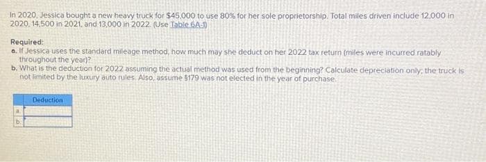 In 2020, Jessica bought a new heavy truck for $45,000 to use 80% for her sole proprietorship. Total miles driven include 12.000 in
2020, 14,500 in 2021, and 13,000 in 2022. (Use Table 6A-1)
Required:
a. If Jessica uses the standard mileage method, how much may she deduct on her 2022 tax return (miles were incurred ratably
throughout the year)?
b. What is the deduction for 2022 assuming the actual method was used from the beginning? Calculate depreciation only; the truck is
not limited by the luxury auto rules. Also, assume $179 was not elected in the year of purchase.
a
b.
Deduction