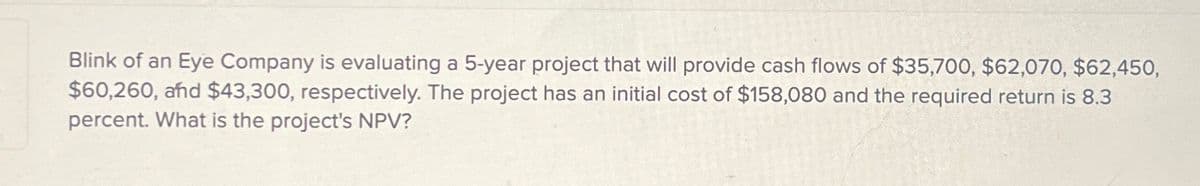 Blink of an Eye Company is evaluating a 5-year project that will provide cash flows of $35,700, $62,070, $62,450,
$60,260, and $43,300, respectively. The project has an initial cost of $158,080 and the required return is 8.3
percent. What is the project's NPV?