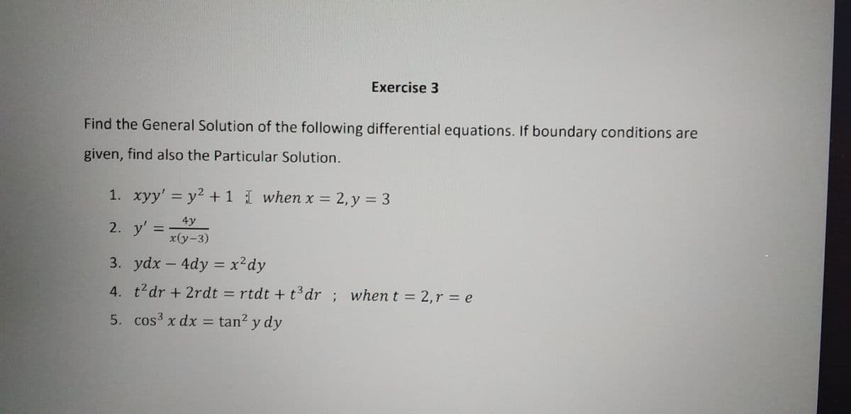 Find the General Solution of the following differential equations. If boundary conditions are
given, find also the Particular Solution.
Exercise 3
1. xyy' = y² + 1 I when x = 2, y = 3
4y
x(y-3)
2. y'
=
3. ydx-4dy = x² dy
4. t²dr + 2rdt = rtdt + t³ dr; when t = 2, r = e
5.
cos³ x dx = tan² y dy