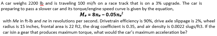 A car weighs 2200 lb and is traveling 100 mi/h on a race track that is on a 3% upgrade. The car is
preparing to pass a slower car and its torque/engine speed curve is given by the equation,
Me = 8ne -0.05n²
with Me in ft-lb and ne in revolutions per second. Drivetrain efficiency is 90%, drive axle slippage is 2%, wheel
radius is 15 inches, frontal area is 22 ft2, the drag coefficient is 0.35, and air density is 0.0022 slugs/ft3. If the
car isin a gear that produces maximum torque, what would the car's maximum acceleration be?