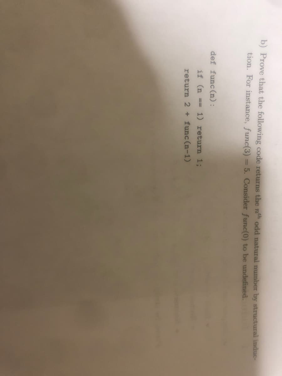 b) Prove that the following code returns the nth odd natural number by structural induc-
tion. For instance, func(3) = 5. Consider func(0) to be undefined.
def func(n):
if (n ==
1) return %3;
return 2 + func (n-1)
