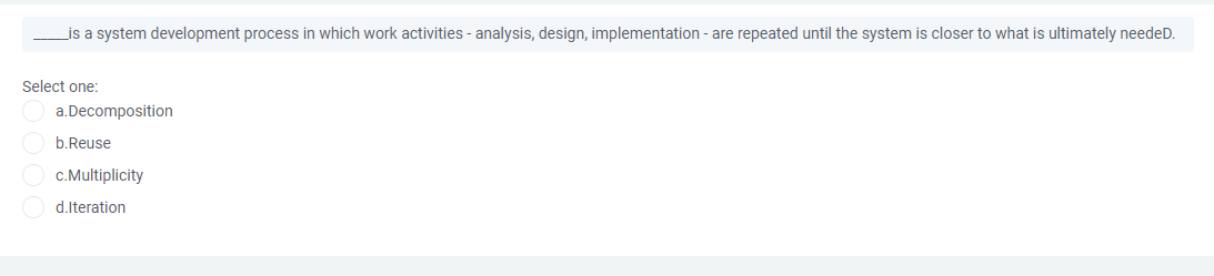 _is a system development process in which work activities - analysis, design, implementation - are repeated until the system is closer to what is ultimately needeD.
Select one:
a.Decomposition
b.Reuse
c.Multiplicity
d.Iteration
