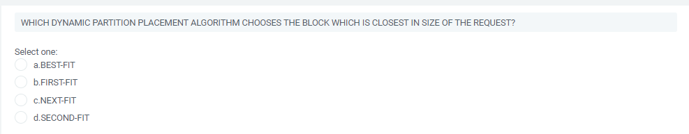 WHICH DYNAMIC PARTITION PLACEMENT ALGORITHM CHOOSES THE BLOCK WHICH IS CLOSEST IN SIZE OF THE REQUEST?
Select one:
a.BEST-FIT
b.FIRST-FIT
c.NEXT-FIT
d.SECOND-FIT
