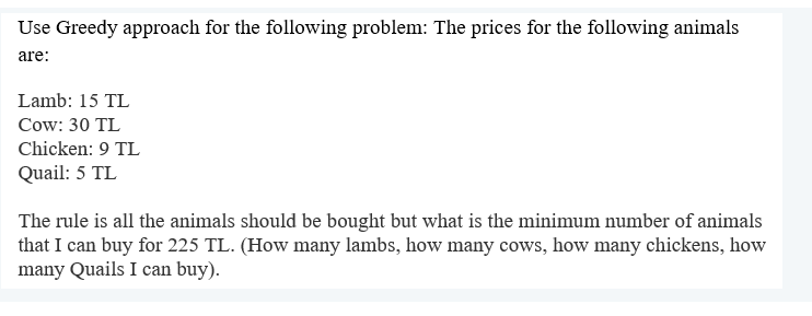 Use Greedy approach for the following problem: The prices for the following animals
are:
Lamb: 15 TL
Cow: 30 TL
Chicken: 9 TL
Quail: 5 TL
The rule is all the animals should be bought but what is the minimum number of animals
that I can buy for 225 TL. (How many lambs, how many cows, how many chickens, how
many Quails I can buy).
