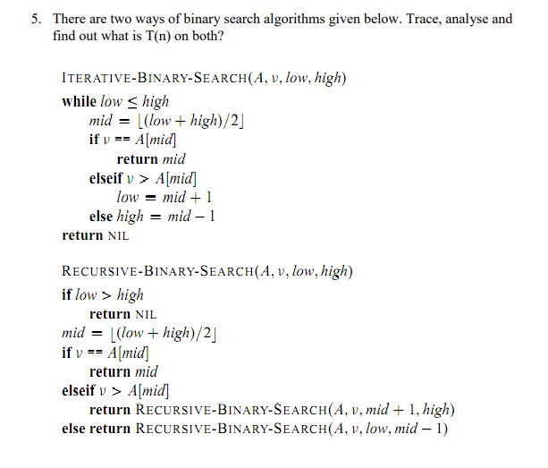 5. There are two ways of binary search algorithms given below. Trace, analyse and
find out what is T(n) on both?
ITERATIVE-BINARY-SEARCH(A, v, low, high)
while low < high
mid = [(low + high)/2]
if v == A[mid]
return mid
elseif v > A[mid]
low = mid + 1
else high = mid – 1
return NIL
RECURSIVE-BINARY-SEARCH(A, v, low, high)
if low > high
return NIL
mid = |(low + high)/2]
if v == A[mid]
return mid
elseif v > A[mid]
return RECURSIVE-BINARY-SEARCH(A, v, mid + 1, high)
else return RECURSIVE-BINARY-SEARCH(A, v, low, mid – 1)
