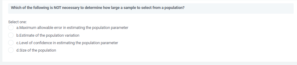 Which of the following is NOT necessary to determine how large a sample to select from a population?
Select one:
a.Maximum allowable error in estimating the population parameter
b.Estimate of the population variation
c.Level of confidence in estimating the population parameter
d.Size of the population
