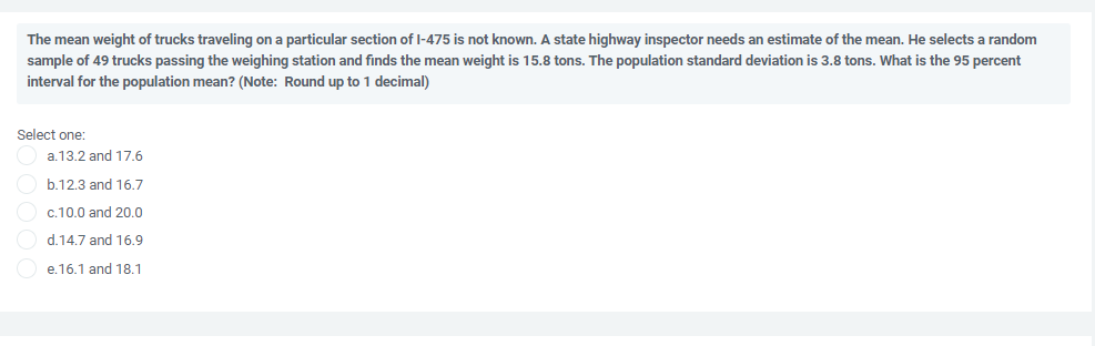 The mean weight of trucks traveling on a particular section of I-475 is not known. A state highway inspector needs an estimate of the mean. He selects a random
sample of 49 trucks passing the weighing station and finds the mean weight is 15.8 tons. The population standard deviation is 3.8 tons. What is the 95 percent
interval for the population mean? (Note: Round up to 1 decimal)
Select one:
a.13.2 and 17.6
b.12.3 and 16.7
c.10.0 and 20.0
d.14.7 and 16.9
e.16.1 and 18.1
