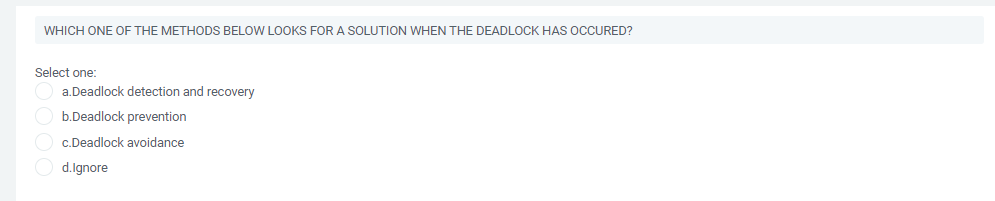 WHICH ONE OF THE METHODS BELOW LOOKS FOR A SOLUTION WHEN THE DEADLOCK HAS OCCURED?
Select one:
a.Deadlock detection and recovery
O b.Deadlock prevention
c.Deadlock avoidance
O d.lgnore
