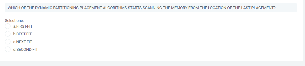 WHICH OF THE DYNAMIC PARTITIONING PLACEMENT ALGORITHMS STARTS SCANNING THE MEMORY FROM THE LOCATION OF THE LAST PLACEMENT?
Select one:
a.FIRST-FIT
b.BEST-FIT
c.NEXT-FIT
d.SECOND-FIT
