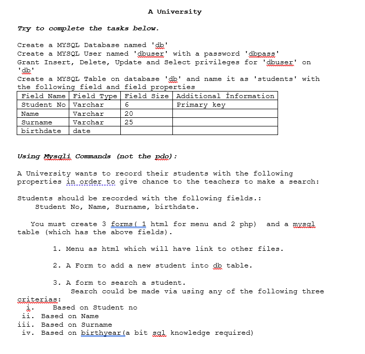 A University
Try to complete the tasks below.
Create a MYSQL Database named 'db'
dbuser
Create a MYSQL User named
with a password
'dbpass'
Grant Insert, Delete, Update and Select privileges for 'dbuser' on
"db'
Create a MYSQL Table on database
'students' with
'db"
the following field and field properties
Field Type Field Size
and name it as
www
Field Name
Additional İnformation
Student No
Varchar
Primary key
Name
Varchar
20
Surname
Varchar
25
birthdate
date
Using Mysgli Commands (not the pdo) :
A University wants to record their students with the following
properties in order to give chance to the teachers to make a search:
Students should be recorded with the following fields.:
Student No, Name, Surname, birthdate.
You must create 3 forms ( 1 html for menu and 2 php)
table (which has the above fields).
and a mysgl
1. Menu as html which will have link to other files.
2. A Form to add a new student into db table.
3. A form to search a student.
Search could be made via using any of the following three
criterias :
i.
ii. Based on Name
Based on Student no
iii. Based on Surname
iv.
Based on birthyear (a bit sal knowledge required)
