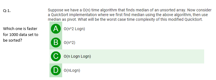 Suppose we have a O(n) time algorithm that finds median of an unsorted array. Now consider
a QuickSort implementation where we first find median using the above algorithm, then use
median as pivot. What will be the worst case time complexity of this modified QuickSort.
Q-1.
A o(n^2 Logn)
Which one is faster
for 1000 data set to
be sorted?
B o(n^2)
C o(n Logn Logn)
D O(nLogn)
