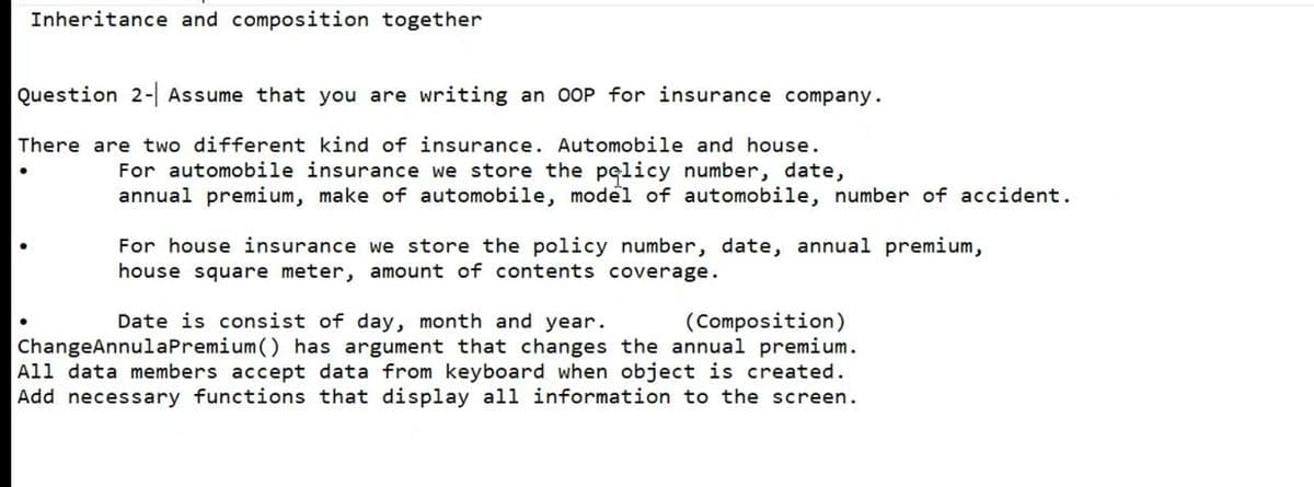 Inheritance and composition together
Question 2-| Assume that you are writing an OOP for insurance company.
There are two different kind of insurance. Automobile and house.
For automobile insurance we store the palicy number, date,
annual premium, make of automobile, model of automobile, number of accident.
For house insurance we store the policy number, date, annual premium,
house square meter, amount of contents coverage.
Date is consist of day, month and year.
(Composition)
ChangeAnnulaPremium () has argument that changes the annual premium.
All data members accept data from keyboard when object is created.
Add necessary functions that display all information to the screen.
