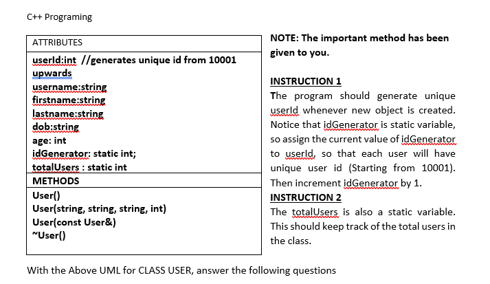 C++ Programing
NOTE: The important method has been
ATTRIBUTES
given to you.
userld:int //generates unique id from 10001
upwards
username:string
firstname:string
lastname:string
dob:string
INSTRUCTION 1
The program should generate unique
userld whenever new object is created.
Notice that idGenerator is static variable,
so assign the current value of idGenerator
to userld, so that each user will have
unique user id (Starting from 10001).
age: int
idGenerator: static int;
totalUsers : static int
www
МЕТНODS
Then increment idGenerator by 1.
INSTRUCTION 2
User()
User(string, string, string, int)
User(const User&)
"User()
The totalUsers is also a static variable.
This should keep track of the total users in
the class.
With the Above UML for CLASS USER, answer the following questions
