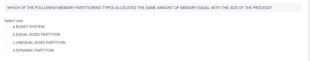 WHICH OF THE FOLLOWING MEMORY PARTITIONING TYPES ALLOCATES THE SAME AMOUNT OF MEMORY EQUAL WITH THE SIZE OF THE PROCESS?
Select one:
a.BUDDY SYSTEM
b.EQUAL-SIZED PARTITION
c.UNEQUAL-SIZED PARTITION
d.DYNAMIC PARTITION
