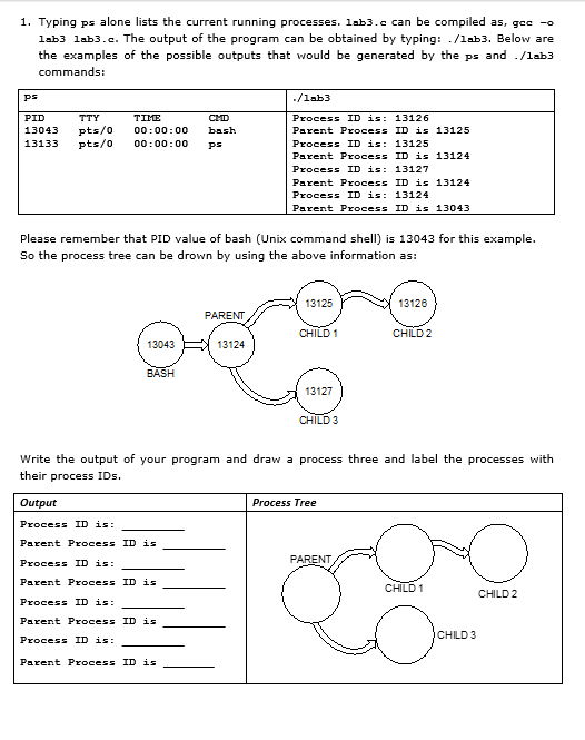 1. Typing ps alone lists the current running processes. lab3.c can be compiled as, gee -o
lab3 lab3.c. The output of the program can be obtained by typing: ./lab3. Below are
the examples of the possible outputs that would be generated by the ps and ./lab3
commands:
ps
./lab3
PID
TTY
TIME
CMD
Process ID is: 13126
pts/0
pts/0
13043
00:00:00
bash
Parent Process ID is 13125
13133
00:00:00
ps
Process ID is: 13125
Parent Process ID is 13124
Process ID is: 13127
Parent Process ID is 13124
Process ID is: 13124
Parent Process ID is 13043
Please remember that PID value of bash (Unix command shell) is 13043 for this example.
So the process tree can be drown by using the above information as:
13125
13126
PARENT
CHILD 1
CHILD 2
13043
13124
BASH
13127
CHILD 3
Write the output of your program and draw a process three and label the processes with
their process IDs.
Output
Process Tree
Process ID is:
Parent Process ID is
Process ID is:
PARENT
Parent Process ID is
CHILD 1
CHILD 2
Process ID is:
Parent Process ID is
CHILD 3
Process ID is:
Parent Process ID is
