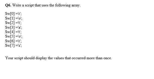 Q6. Write a script that uses the following array.
Sw[0] ='r';
Sw[1] ='o';
Sw[2] ='t';
Sw[3] ='a';
Sw[4] ='t';
Sw[5] ='o';
Sw[6] =r;
Sw[7] ='s';
Your script should display the values that occurred more than once.
