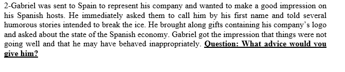 2-Gabriel was sent to Spain to represent his company and wanted to make a good impression on
his Spanish hosts. He immediately asked them to call him by his first name and told several
humorous stories intended to break the ice. He brought along gifts containing his company's logo
and asked about the state of the Spanish economy. Gabriel got the impression that things were not
going well and that he may have behaved inappropriately. Question: What advice would vou
give him?
