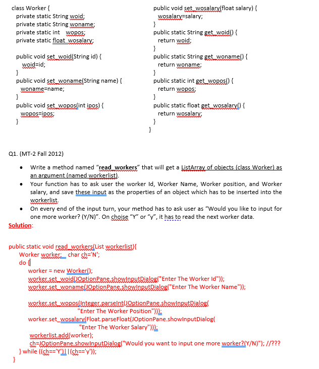 public void set wosalarylfloat salary) {
wosalary-salary;
}
public static String get woid() {
return woid:
}
public static String get wonamel) {
class Worker {
private static String woid;
private static String woname;
private static int Wopos;
private static float wosalary;
public void set woid(String id) {
woid=id;
}
public void set woname(String name) {
return woname;
}
public static int get wopos() {
woname=name;
return wopos;
}
}
public void set woposlint ipos) {
public static float get wosalary0 {
return wosalary;
}
}
wopos=ipos;
}
Q1. (MT-2 Fall 2012)
• Write a method named "read workers" that will get a ListArray of objects (class Worker) as
an argument (named workerlist).
Your function has to ask user the worker Id, Worker Name, Worker position, and Worker
salary, and save these input as the properties of an object which has to be inserted into the
workerlist.
• On every end of the input turn, your method has to ask user as "Would you like to input for
one more worker? (Y/N)". On choise "Y" or "y", it has to read the next worker data.
Solution:
public static void read workers(List workerlist){
Worker worker char ch='N';
do {|
worker = new Worker();
worker set woidlJOptionPane showlnputDialog("Enter The Worker Id"));
worker set wonamelJOptionPane.showlnputDialog("Enter The Worker Name"));
worker set wopos lnteger.carselnt(JOptionPane.showlnputDialog(
"Enter The Worker Position")):
worker.set_wosalary(Float.parseFloat(JOptionPane.showlnputDialog(
"Enter The Worker Salary")):
workerlist.add(worker);
ch=JOptionPane.showlnputDialog("Would you want to input one more worker?(Y/N)"); //???
} while ((ch=='Y")|(sh=='y'));
}
