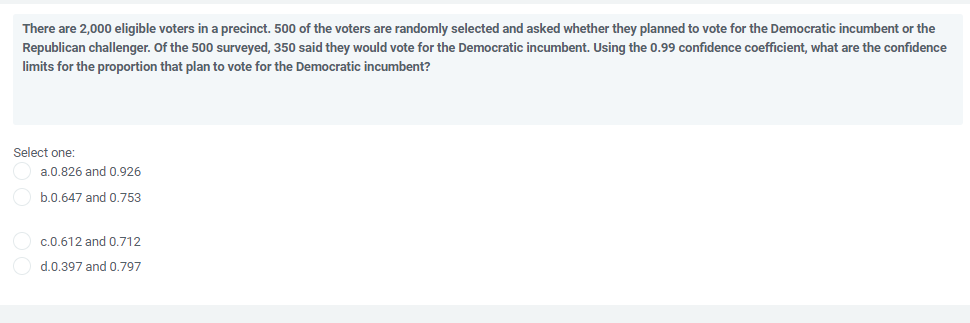 There are 2,000 eligible voters in a precinct. 500 of the voters are randomly selected and asked whether they planned to vote for the Democratic incumbent or the
Republican challenger. Of the 500 surveyed, 350 said they would vote for the Democratic incumbent. Using the 0.99 confidence coefficient, what are the confidence
limits for the proportion that plan to vote for the Democratic incumbent?
Select one:
a.0.826 and 0,926
b.0.647 and 0.753
c.0.612 and 0.712
d.0.397 and 0.797
