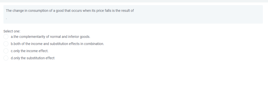 The change in consumption of a good that occurs when its price falls is the result of
Select one:
a.the complementarity of normal and inferior goods.
b.both of the income and substitution effects in combination.
c.only the income effect.
d.only the substitution effect
