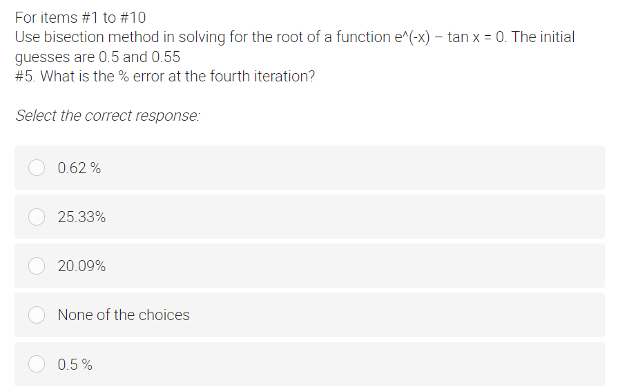 For items #1 to #10
Use bisection method in solving for the root of a function e^(-x) - tan x = 0. The initial
guesses are 0.5 and 0.55
#5. What is the % error at the fourth iteration?
Select the correct response:
0.62%
25.33%
20.09%
None of the choices
0.5%