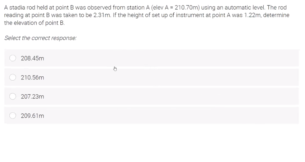 A stadia rod held at point B was observed from station A (elev A = 210.70m) using an automatic level. The rod
reading at point B was taken to be 2.31m. If the height of set up of instrument at point A was 1.22m, determine
the elevation of point B.
Select the correct response:
208.45m
210.56m
207.23m
209.61m
0 00