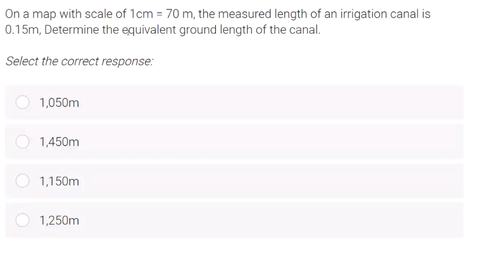 On a map with scale of 1cm = 70 m, the measured length of an irrigation canal is
0.15m, Determine the equivalent ground length of the canal.
Select the correct response:
1,050m
1,450m
1,150m
1,250m