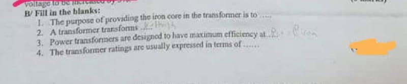 vollage to 0C I
B/ Fill in the blanks:
1. The purpose of providing the iron core in the trans former is to..
2. A transformer transforms ..k
3. Power transformers are designed to have maximum efficiency at ron
4. The transformer ratings are usually expressed in terms of.
