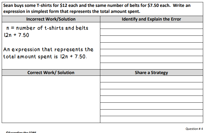 Sean buys some T-shirts for $12 each and the same number of belts for $7.50 each. Write an
expression in simplest form that represents the total amount spent.
Incorrect Work/Solution
Identify and Explain the Error
n = number of t-shirts and belts
12n + 7.50
An expression that represents the
total amount spent is 12n + 7.50.
Correct Work/ Solution
Share a Strategy
Question # 4
OExceoding the C ORE
