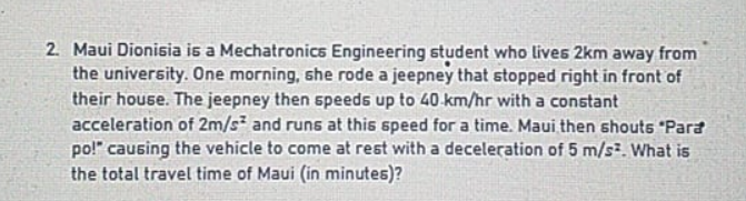 2. Maui Dionisia is a Mechatronics Engineering student who lives 2km away from
the university. One morning, she rode a jeepney that stopped right in front of
their house. The jeepney then speeds up to 40 km/hr with a constant
acceleration of 2m/s and runs at this speed for a time. Maui then shouts "Para
po!" causing the vehicle to come at rest with a deceleration of 5 m/s. What is
the total travel time of Maui (in minutes)?
