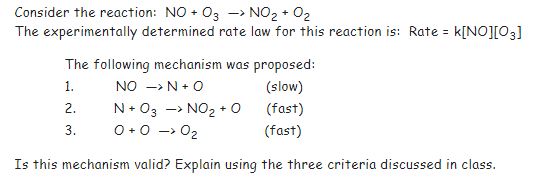 Consider the reaction: NO + 03 -> NO₂ + O₂
The experimentally determined rate law for this reaction is: Rate = k[NO][03]
The following mechanism was proposed:
1.
NO -> N + O
(slow)
2.
N+03 -> NO₂ + O
(fast)
3.
0 +0 -> O₂
(fast)
Is this mechanism valid? Explain using the three criteria discussed in class.