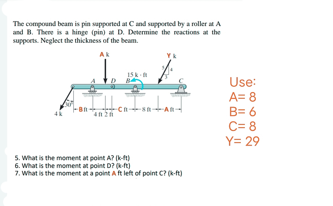 The compound beam is pin supported at C and supported by a roller at A
and B. There is a hinge (pin) at D. Determine the reactions at the
supports. Neglect the thickness of the beam.
4 k
30°
Ak
A
TAAS
BOLL
So'n
Bft
D
4 ft 2 ft
15 k. ft
B
Cinta
Yk
3
4
DENPROF
C ft 8 ft Aft
5. What is the moment at point A? (k-ft)
6. What is the moment at point D? (k-ft)
7. What is the moment at a point A ft left of point C? (k-ft)
Use:
A= 8
B= 6
C= 8
Y= 29