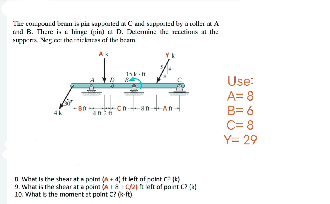 The compound beam is pin supported at C and supported by a roller at A
and B. There is a hinge (pin) at D. Determine the reactions at the
supports. Neglect the thickness of the beam.
4 k
30°
Ak
A
TAAS
BOLL
So'n
Bft
D
4 ft 2 ft
15 k. ft
B
Cinta
Yk
3
4
DENPROF
C ft 8 ft Aft
8. What is the shear at a point (A + 4) ft left of point C? (k)
9. What is the shear at a point (A + 8 + C/2) ft left of point C? (k)
10. What is the moment at point C? (k-ft)
Use:
A= 8
B= 6
C= 8
Y= 29