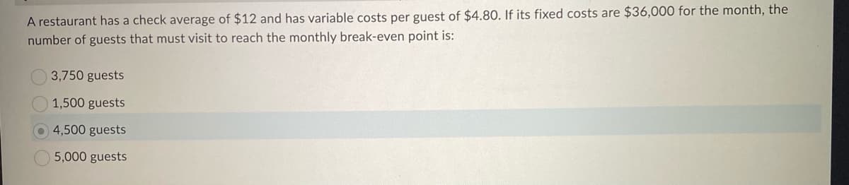 A restaurant has a check average of $12 and has variable costs per guest of $4.80. If its fixed costs are $36,000 for the month, the
number of guests that must visit to reach the monthly break-even point is:
3,750 guests
1,500 guests
4,500 guests
5,000 guests