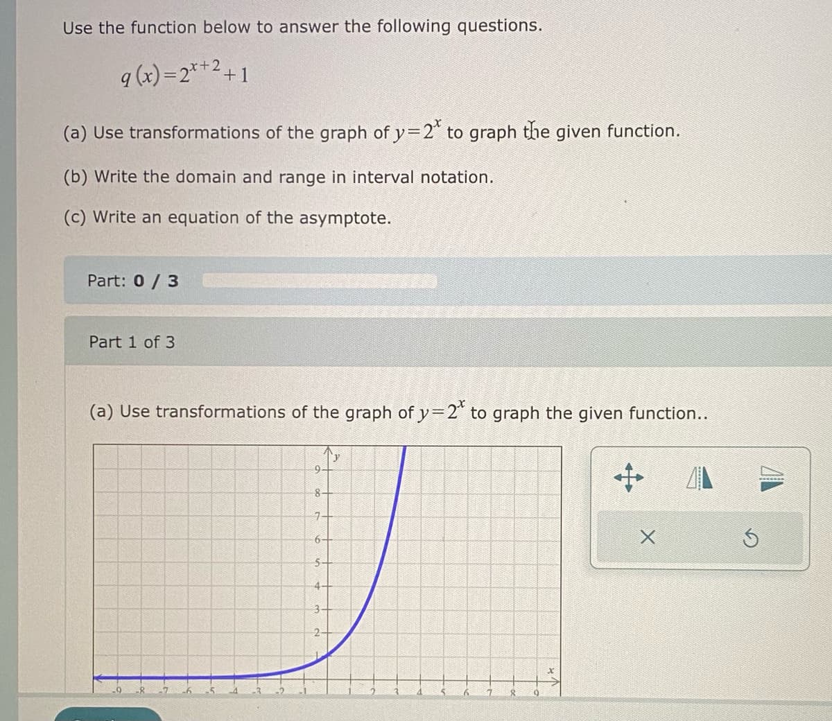 Use the function below to answer the following questions.
g(x)=2*+2+1
(a) Use transformations of the graph of y=2* to graph the given function.
(b) Write the domain and range in interval notation.
(c) Write an equation of the asymptote.
Part: 0/3
Part 1 of 3
(a) Use transformations of the graph of y=2* to graph the given function..
8-
74
6-
5-
4+
X
Ś