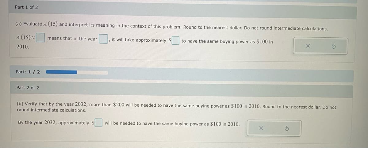 Part 1 of 2
(a) Evaluate A (15) and interpret its meaning in the context of this problem. Round to the nearest dollar. Do not round intermediate calculations.
means that in the year it will take approximately $ to have the same buying power as $100 in
A (15)
2010.
Part: 1 / 2
Part 2 of 2
(b) Verify that by the year 2032, more than $200 will be needed to have the same buying power as $100 in 2010. Round to the nearest dollar. Do not
round intermediate calculations.
By the year 2032, approximately
will be needed to have the same buying power as $100 in 2010.
X