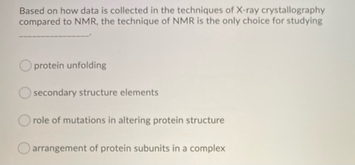 Based on how data is collected in the techniques of X-ray crystallography
compared to NMR, the technique of NMR is the only choice for studying
Oprotein unfolding
secondary structure elements
role of mutations in altering protein structure
arrangement of protein subunits in a complex