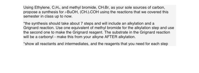 Using Ethylene, C₂H4, and methyl bromide, CH,Br, as your sole sources of carbon,
propose a synthesis for -BuOH, (CH3),COH using the reactions that we covered this
semester in class up to now.
*the synthesis should take about 7 steps and will include an alkylation and a
Grignard reaction. Use one equivalent of methyl bromide for the alkylation step and use
the second one to make the Grignard reagent. The substrate in the Grignard reaction
will be a carbonyl - make this from your alkyne AFTER alkylation.
*show all reactants and intermediates, and the reagents that you need for each step