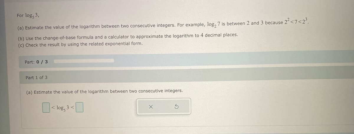 For log, 3,
(a) Estimate the value of the logarithm between two consecutive integers. For example, log2 7 is between 2 and 3 because 2² <7<2³.
(b) Use the change-of-base formula and a calculator to approximate the logarithm to 4 decimal places.
(c) Check the result by using the related exponential form.
Part: 0/3
Part 1 of 3
(a) Estimate the value of the logarithm between two consecutive integers.
0
0
<log, 3<
X
5