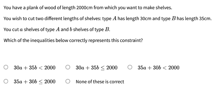 You have a plank of wood of length 2000cm from which you want to make shelves.
You wish to cut two different lengths of shelves: type A has length 30cm and type B has length 35cm.
You cut a shelves of type A and b shelves of type B.
Which of the inequalities below correctly represents this constraint?
О 30а + 35b < 2000
О 3да + 35b < 2000
35a + 306 < 2000
O 35a + 30b < 2000
O None of these is correct
