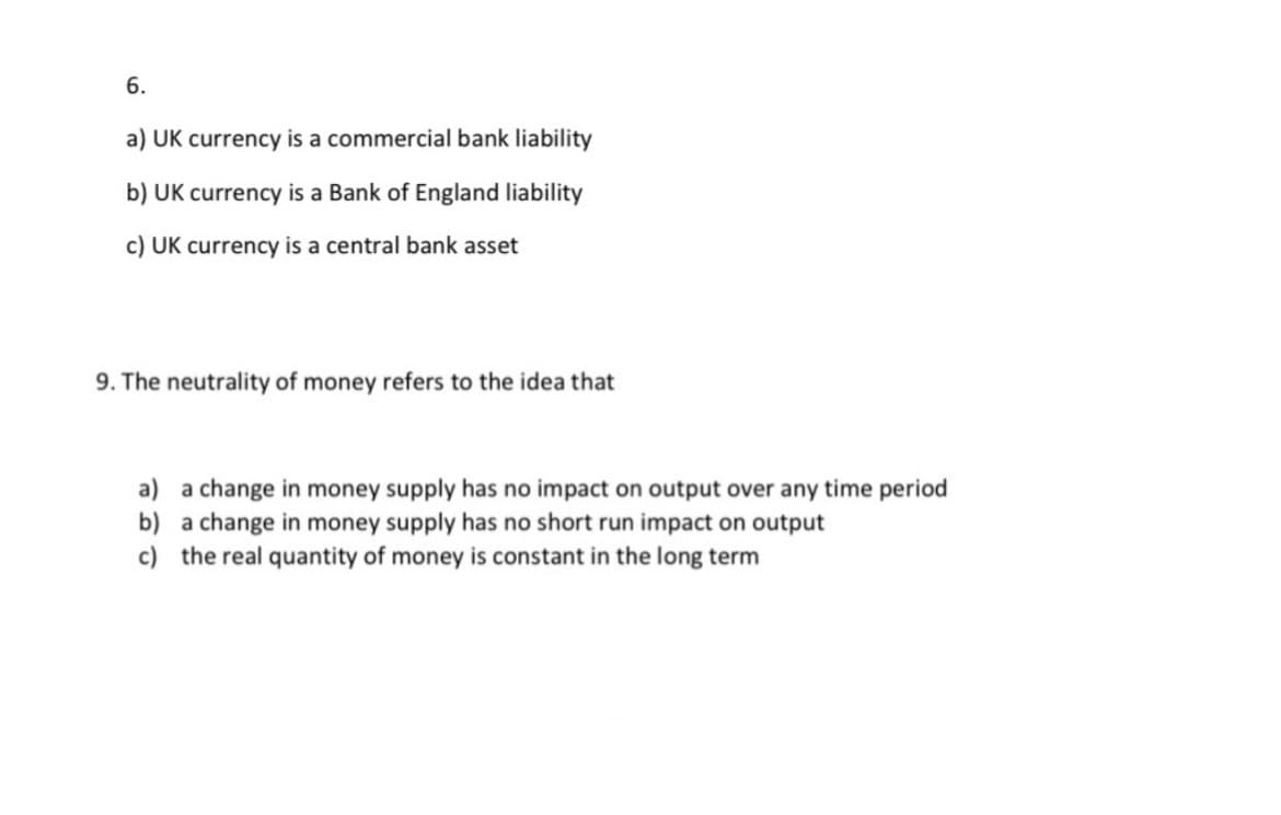 6.
a) UK currency is a commercial bank liability
b) UK currency is a Bank of England liability
c) UK currency is a central bank asset
9. The neutrality of money refers to the idea that
a) a change in money supply has no impact on output over any time period
b) a change in money supply has no short run impact on output
c) the real quantity of money is constant in the long term
