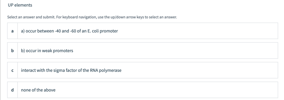 UP elements
Select an answer and submit. For keyboard navigation, use the up/down arrow keys to select an answer.
a
a) occur between -40 and -60 of an E. coli promoter
b
b) occur in weak promoters
interact with the sigma factor of the RNA polymerase
none of the above
