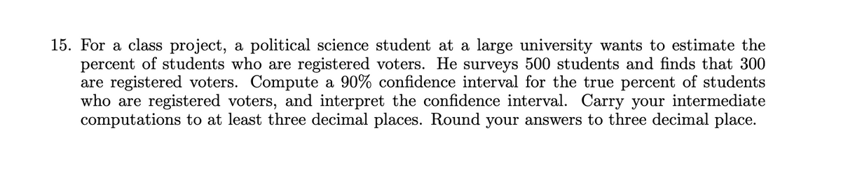 15. For a class project, a political science student at a large university wants to estimate the
percent of students who are registered voters. He surveys 500 students and finds that 300
are registered voters. Compute a 90% confidence interval for the true percent of students
who are registered voters, and interpret the confidence interval. Carry your intermediate
computations to at least three decimal places. Round your answers to three decimal place.
