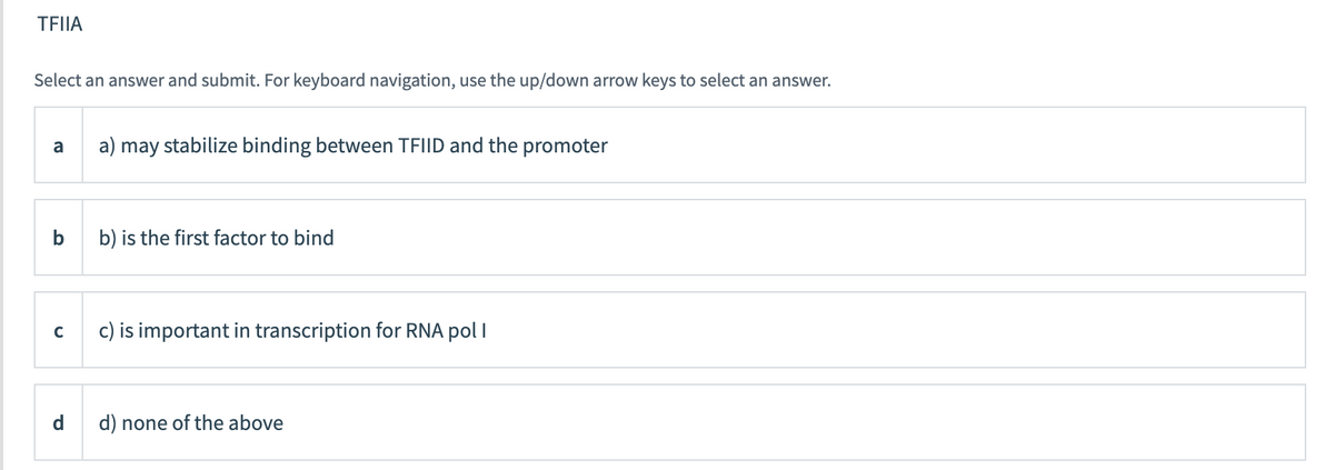 TFIIA
Select an answer and submit. For keyboard navigation, use the up/down arrow keys to select an answer.
a
a) may stabilize binding between TFIID and the promoter
b
b) is the first factor to bind
c) is important in transcription for RNA pol I
d) none of the above
