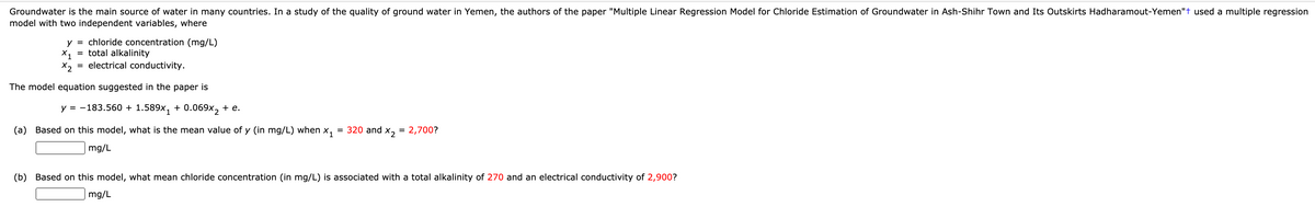 Groundwater is the main source of water in many countries. In a study of the quality of ground water in Yemen, the authors of the paper "Multiple Linear Regression Model for Chloride Estimation of Groundwater in Ash-Shihr Town and Its Outskirts Hadharamout-Yemen"t used a multiple regression
model with two independent variables, where
y = chloride concentration (mg/L)
X1
= total alkalinity
X2
= electrical conductivity.
The model equation suggested in the paper is
y = -183.560 + 1.589x, + 0.069x, + e.
(a) Based on this model, what is the mean value of y (in mg/L) when x,
= 320 and x, = 2,700?
mg/L
(b) Based on this model, what mean chloride concentration (in mg/L) is associated with a total alkalinity of 270 and an electrical conductivity of 2,900?
mg/L
