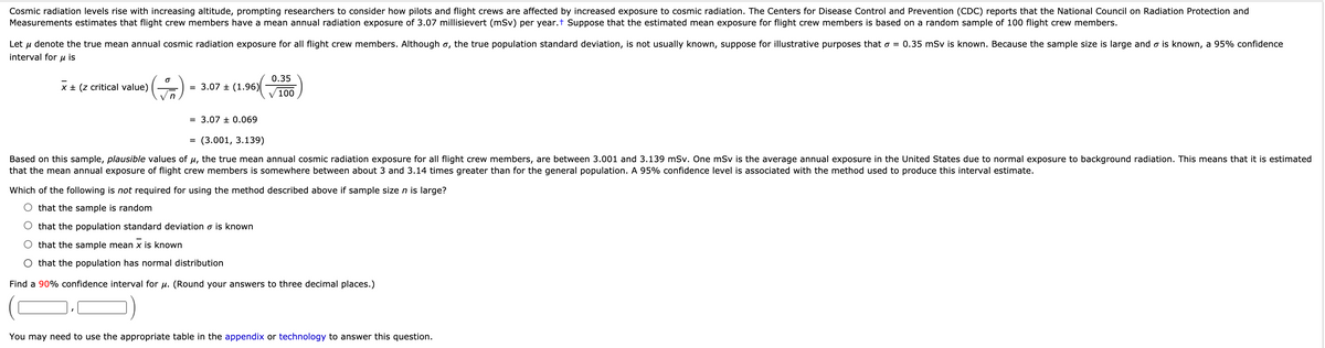 Cosmic radiation levels rise with increasing altitude, prompting researchers to consider how pilots and flight crews are affected by increased exposure to cosmic radiation. The Centers for Disease Control and Prevention (CDC) reports that the National Council on Radiation Protection and
Measurements estimates that flight crew members have a mean annual radiation exposure of 3.07 millisievert (mSv) per year.t Suppose that the estimated mean exposure for flight crew members is based on a random sample of 100 flight crew members.
Let u denote the true mean annual cosmic radiation exposure for all flight crew members. Although o, the true population standard deviation, is not usually known, suppose for illustrative purposes that o = 0.35 mSv is known. Because the sample size is large and o is known, a 95% confidence
interval for u is
0.35
x + (z critical value)
= 3.07 + (1.96)
100
= 3.07 ± 0.069
(3.001, 3.139)
Based on this sample, plausible values of u, the true mean annual cosmic radiation exposure for all flight crew members, are between 3.001 and 3.139 mSv. One mSv is the average annual exposure in the United States due to normal exposure to background radiation. This means that it is estimated
that the mean annual exposure of flight crew members is somewhere between about 3 and 3.14 times greater than for the general population. A 95% confidence level is associated with the method used to produce this interval estimate.
Which of the following is
required for using the method described above if sample size n is large?
O that the sample is random
that the population standard deviation o is known
that the sample mean x is known
that the population has normal distribution
Find a 90% confidence interval for u. (Round your answers to three decimal places.)
You may need to use the appropriate table in the appendix or technology to answer this question.
