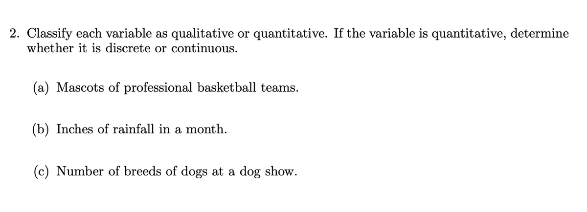 2. Classify each variable as qualitative or quantitative. If the variable is quantitative, determine
whether it is discrete or continuous.
(a) Mascots of professional basketball teams.
(b) Inches of rainfall in a month.
(c) Number of breeds of dogs at a dog show.
