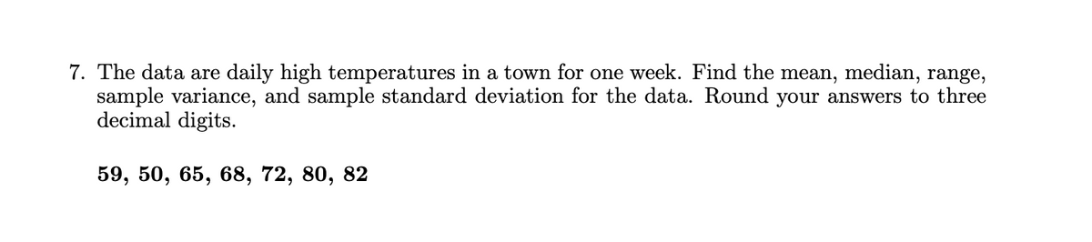 7. The data are daily high temperatures in a town for one week. Find the mean, median, range,
sample variance, and sample standard deviation for the data. Round your answers to three
decimal digits.
59, 50, 65, 68, 72, 80, 82
